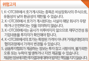 K-OTCBB 관련 위험 고지K-OTCBB에서 호가게시되는 종목은 비상장회사의 주식으로, 유동성이 낮아 환금성이 제한될 수 있습니다.K-OTCBB에서 호가가 게시된다는 사실이 해당 회사가 우량하다는 것을 의미하지 않습니다.K-OTCBB에서는 공시가 이루어지지 않으므로 재무건전성 등 기업내용을 투자자가 확인해야 합니다.K-OTCBB에서의 호가는 확정된 가격이 아니며 거래상대방과의 협의과정에서 가격이 변경될 수 있습니다. 